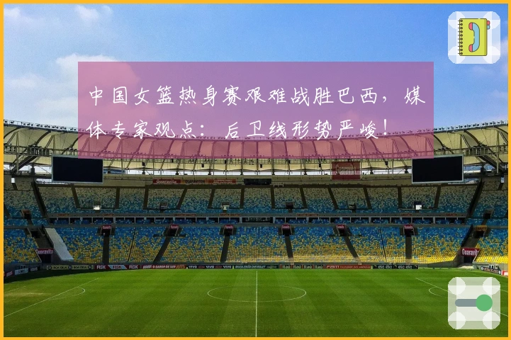 中国女篮热身赛艰难战胜巴西，媒体专家观点：后卫线形势严峻！