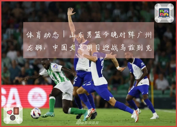 体育动态｜山东男篮今晚对阵广州龙狮，中国女足明日迎战乌兹别克斯坦