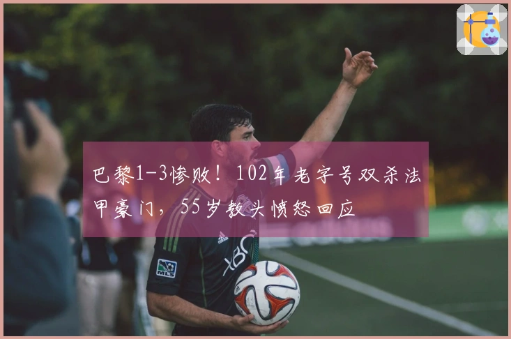 巴黎1-3惨败！102年老字号双杀法甲豪门，55岁教头愤怒回应