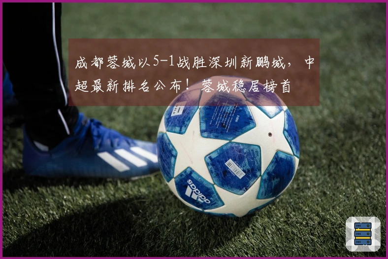 成都蓉城以5-1战胜深圳新鹏城，中超最新排名公布！蓉城稳居榜首