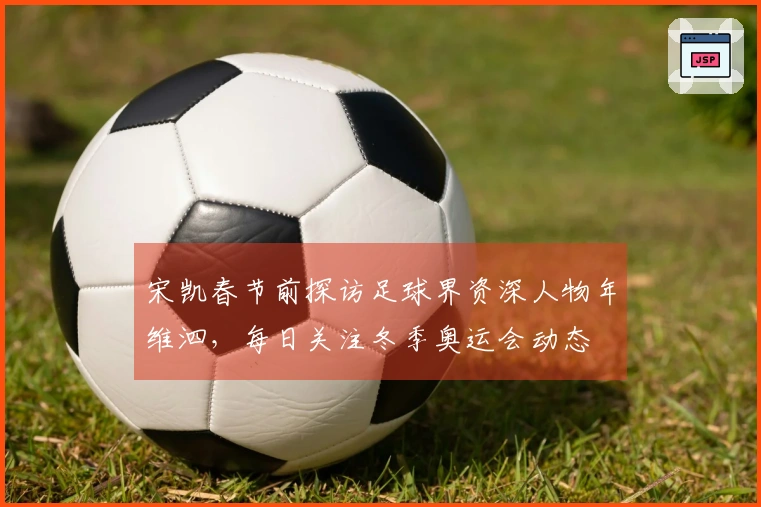 宋凯春节前探访足球界资深人物年维泗，每日关注冬季奥运会动态
