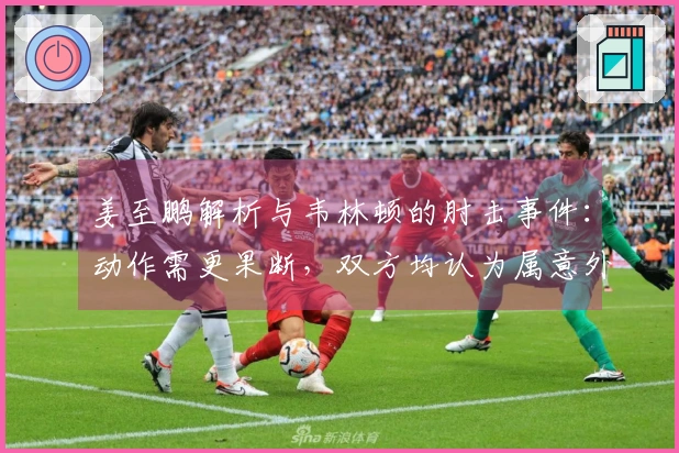 姜至鹏解析与韦林顿的肘击事件：动作需更果断，双方均认为属意外情况