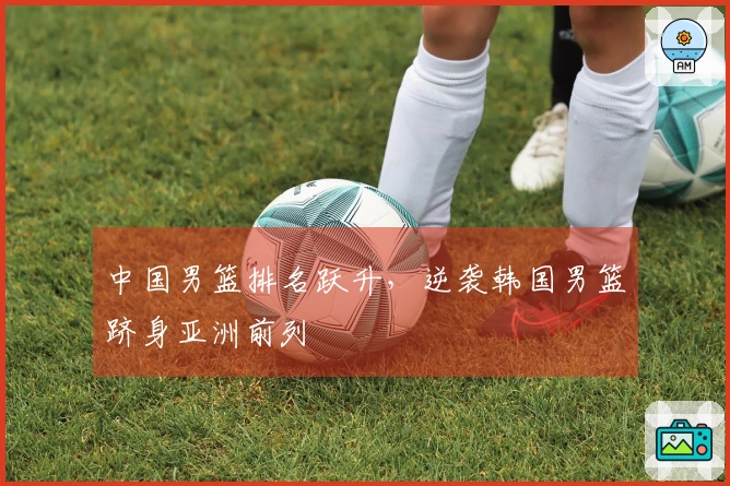 中国男篮排名跃升，逆袭韩国男篮跻身亚洲前列