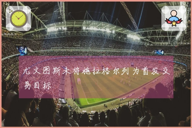 尤文图斯未将施拉格尔列为首发交易目标