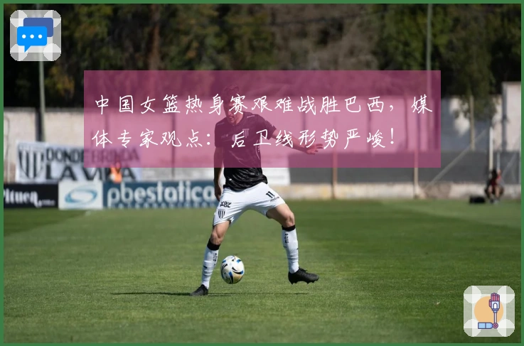 中国女篮热身赛艰难战胜巴西，媒体专家观点：后卫线形势严峻！