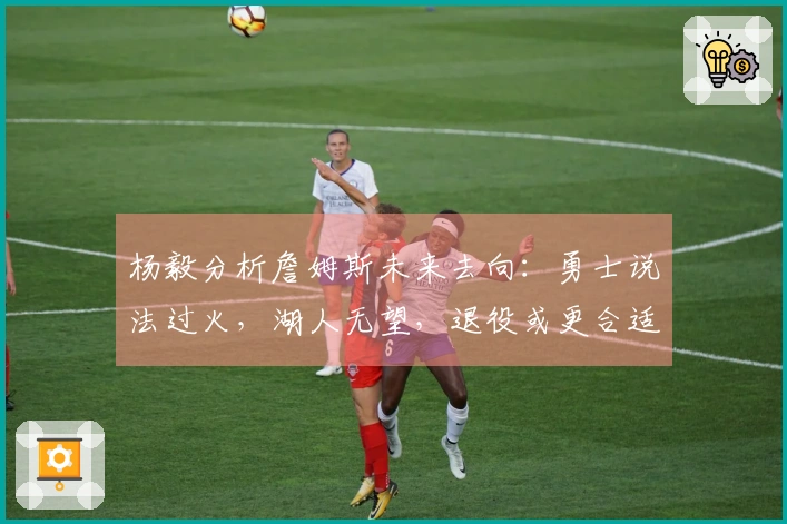 杨毅分析詹姆斯未来去向：勇士说法过火，湖人无望，退役或更合适