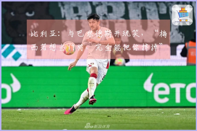 比利亚：与巴尔德斯开玩笑，“梅西若想当门将，完全能把你挤掉”