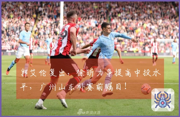 郭艾伦复出，徐昕力争提高中投水平，广州山东补赛前瞩目！