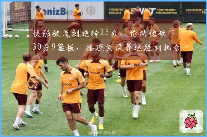 快船被马刺逆转25分，伦纳德砍下30分9篮板，接连失误葬送胜利机会