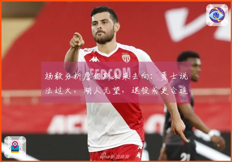 杨毅分析詹姆斯未来去向：勇士说法过火，湖人无望，退役或更合适