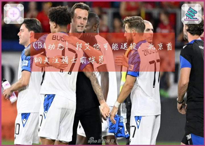 CBA动态！郭艾伦可能退役，北京首钢关注骑士前球员