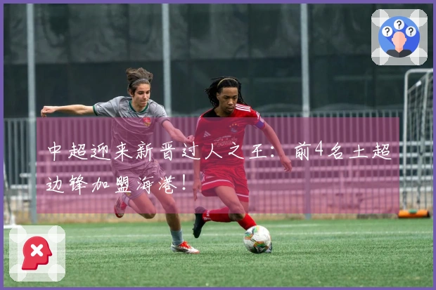 中超迎来新晋过人之王：前4名土超边锋加盟海港！