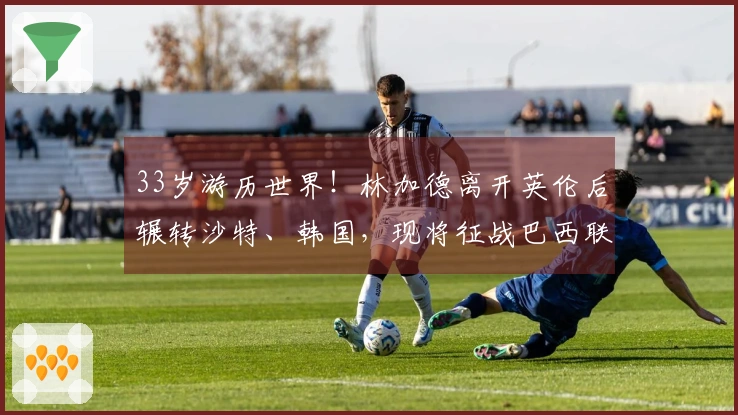 33岁游历世界！林加德离开英伦后辗转沙特、韩国，现将征战巴西联赛