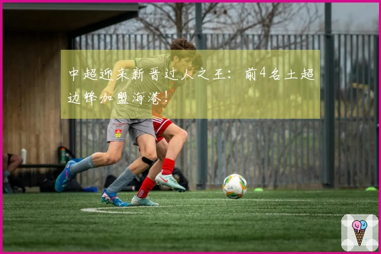中超迎来新晋过人之王：前4名土超边锋加盟海港！