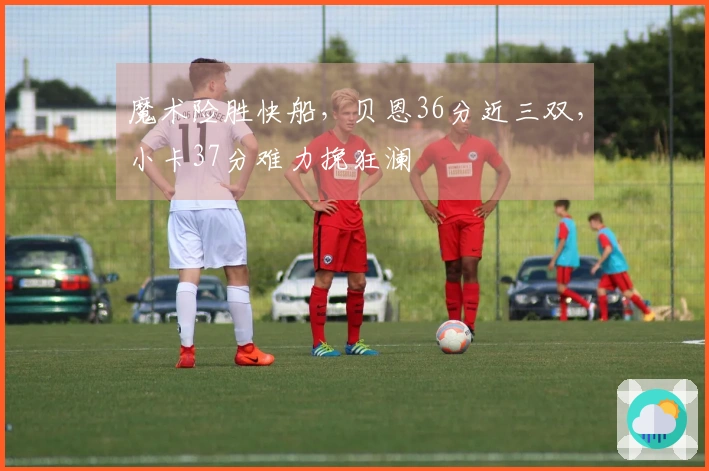 魔术险胜快船，贝恩36分近三双，小卡37分难力挽狂澜