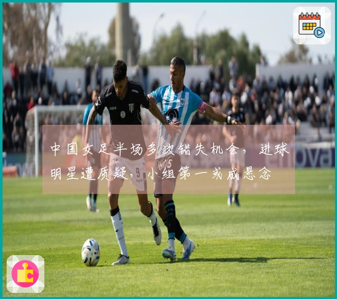 中国女足半场多次错失机会，进球明星遭质疑，小组第一或成悬念