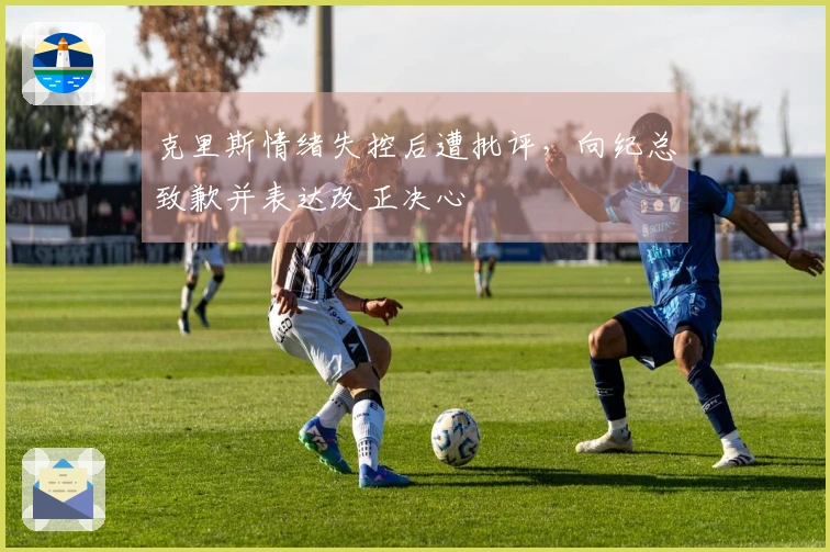 克里斯情绪失控后遭批评，向纪总致歉并表达改正决心
