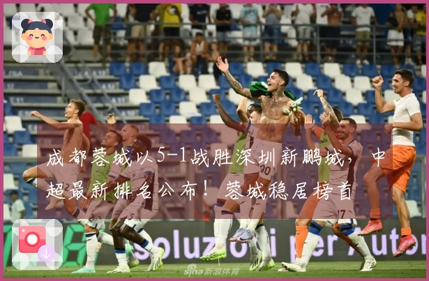 成都蓉城以5-1战胜深圳新鹏城，中超最新排名公布！蓉城稳居榜首