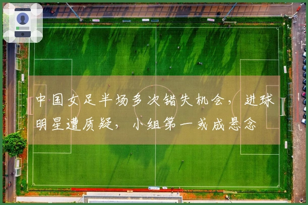 中国女足半场多次错失机会，进球明星遭质疑，小组第一或成悬念