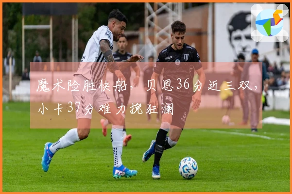 魔术险胜快船,贝恩36分近三双,小卡37分难力挽狂澜