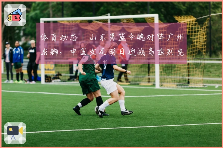 体育动态｜山东男篮今晚对阵广州龙狮，中国女足明日迎战乌兹别克斯坦